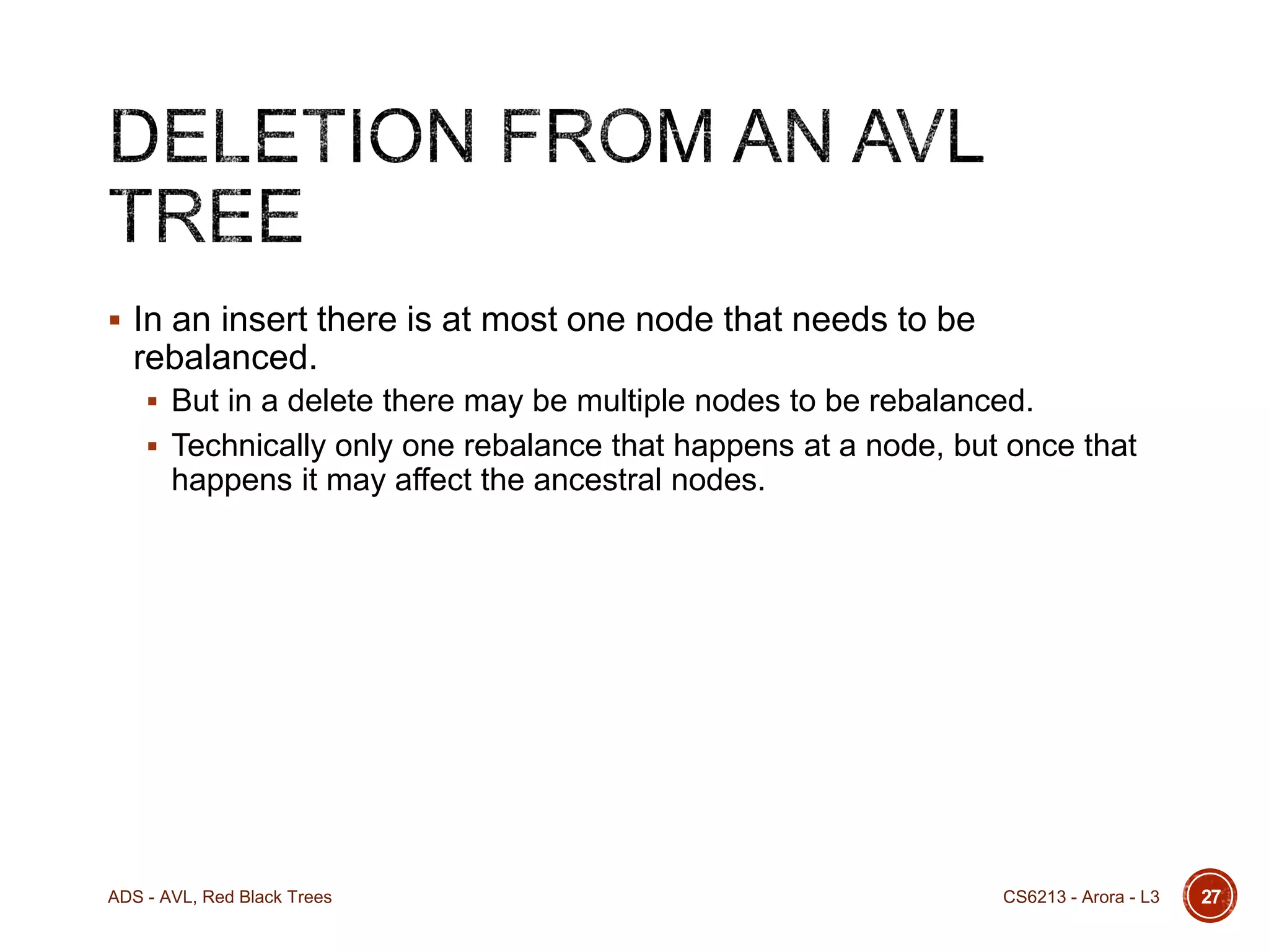  In an insert there is at most one node that needs to be

rebalanced.
 But in a delete there may be multiple nodes to be rebalanced.
 Technically only one rebalance that happens at a node, but once that

happens it may affect the ancestral nodes.

ADS - AVL, Red Black Trees

CS6213 - Arora - L3

27

 