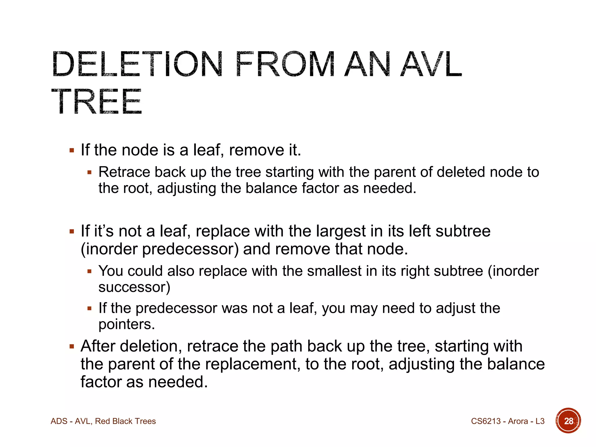  If the node is a leaf, remove it.
 Retrace back up the tree starting with the parent of deleted node to

the root, adjusting the balance factor as needed.
 If it’s not a leaf, replace with the largest in its left subtree

(inorder predecessor) and remove that node.
 You could also replace with the smallest in its right subtree (inorder

successor)
 If the predecessor was not a leaf, you may need to adjust the
pointers.
 After deletion, retrace the path back up the tree, starting with

the parent of the replacement, to the root, adjusting the balance
factor as needed.
ADS - AVL, Red Black Trees

CS6213 - Arora - L3

28

 