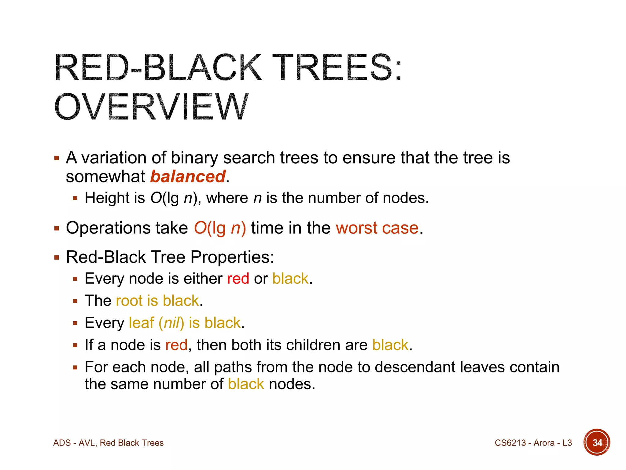  A variation of binary search trees to ensure that the tree is

somewhat balanced.
 Height is O(lg n), where n is the number of nodes.

 Operations take O(lg n) time in the worst case.
 Red-Black Tree Properties:
 Every node is either red or black.
 The root is black.
 Every leaf (nil) is black.
 If a node is red, then both its children are black.
 For each node, all paths from the node to descendant leaves contain

the same number of black nodes.

ADS - AVL, Red Black Trees

CS6213 - Arora - L3

34

 