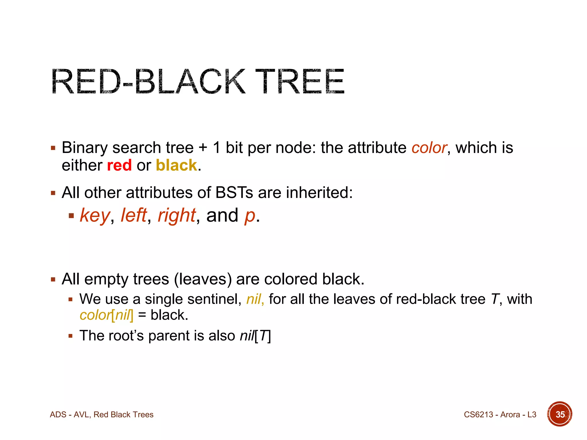  Binary search tree + 1 bit per node: the attribute color, which is

either red or black.
 All other attributes of BSTs are inherited:

 key, left, right, and p.

 All empty trees (leaves) are colored black.
 We use a single sentinel, nil, for all the leaves of red-black tree T, with

color[nil] = black.
 The root’s parent is also nil[T]

ADS - AVL, Red Black Trees

CS6213 - Arora - L3

35

 