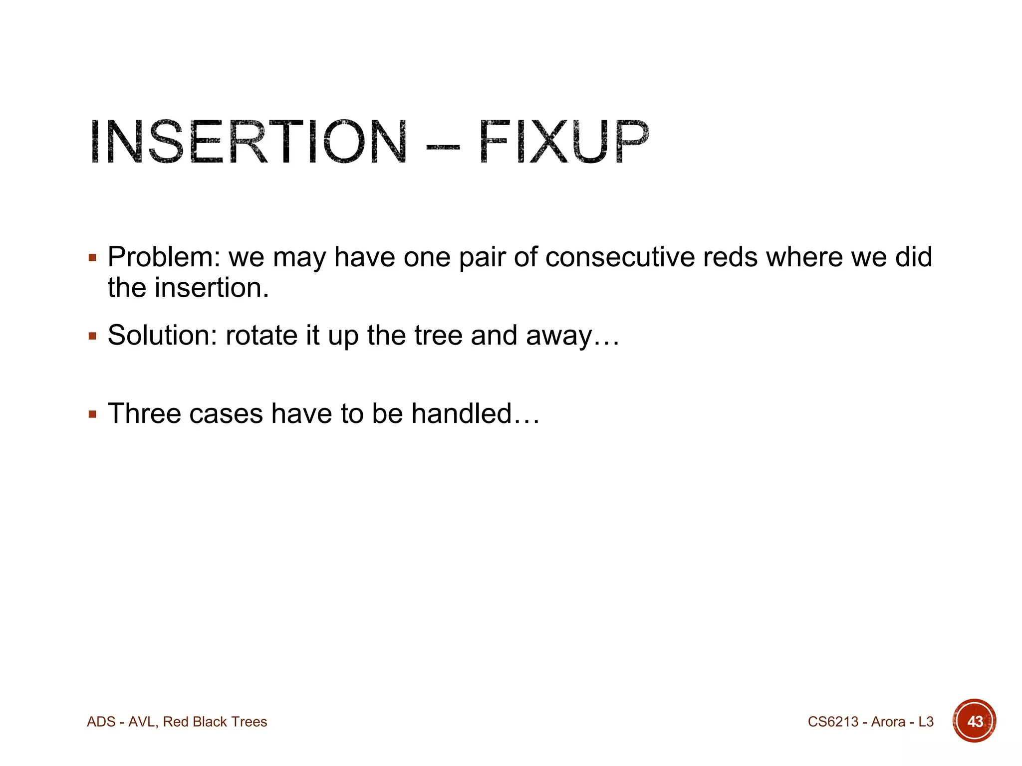  Problem: we may have one pair of consecutive reds where we did

the insertion.
 Solution: rotate it up the tree and away…
 Three cases have to be handled…

ADS - AVL, Red Black Trees

CS6213 - Arora - L3

43

 