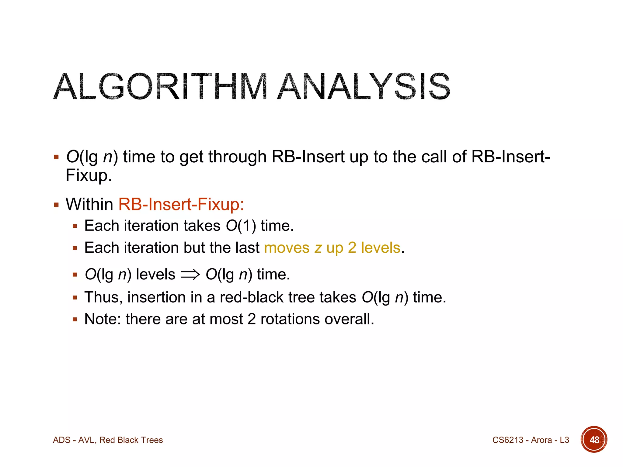  O(lg n) time to get through RB-Insert up to the call of RB-Insert-

Fixup.
 Within RB-Insert-Fixup:
 Each iteration takes O(1) time.
 Each iteration but the last moves z up 2 levels.

 O(lg n) levels

 O(lg n) time.

 Thus, insertion in a red-black tree takes O(lg n) time.
 Note: there are at most 2 rotations overall.

ADS - AVL, Red Black Trees

CS6213 - Arora - L3

48

 