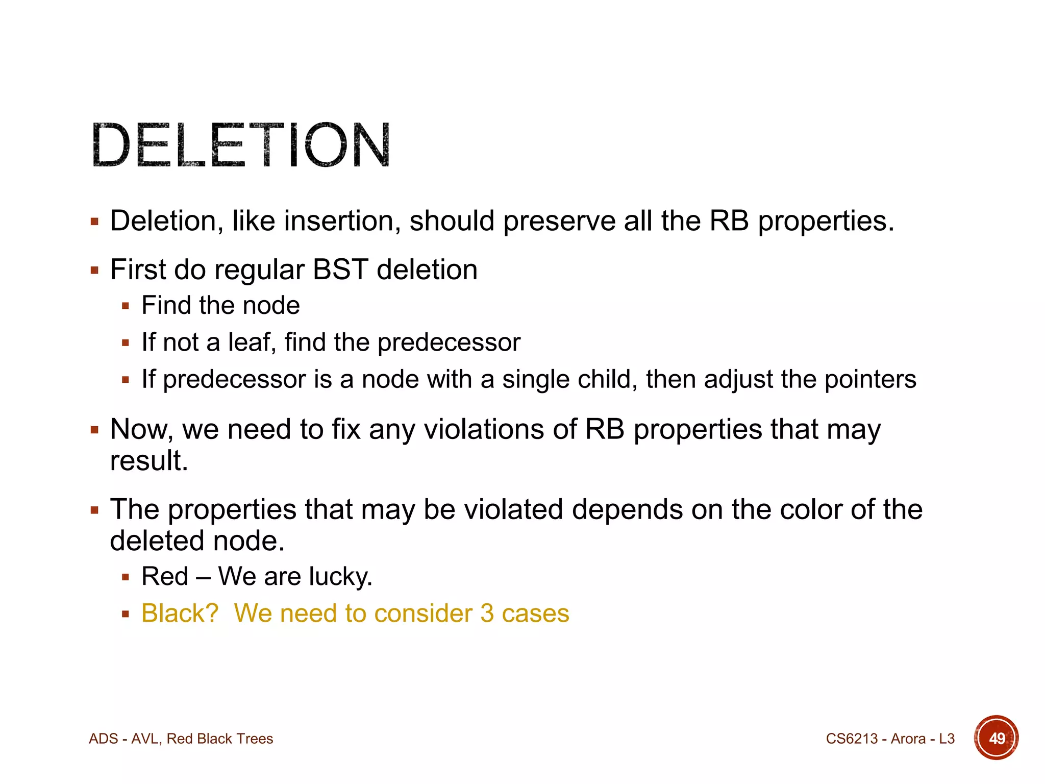  Deletion, like insertion, should preserve all the RB properties.
 First do regular BST deletion
 Find the node
 If not a leaf, find the predecessor
 If predecessor is a node with a single child, then adjust the pointers

 Now, we need to fix any violations of RB properties that may

result.
 The properties that may be violated depends on the color of the

deleted node.
 Red – We are lucky.
 Black? We need to consider 3 cases

ADS - AVL, Red Black Trees

CS6213 - Arora - L3

49

 