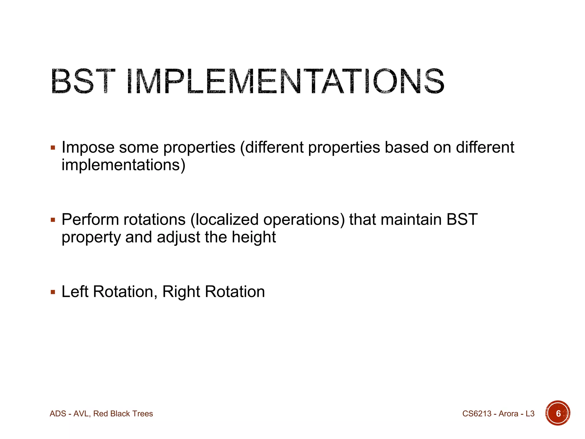  Impose some properties (different properties based on different

implementations)
 Perform rotations (localized operations) that maintain BST

property and adjust the height
 Left Rotation, Right Rotation

ADS - AVL, Red Black Trees

CS6213 - Arora - L3

6

 