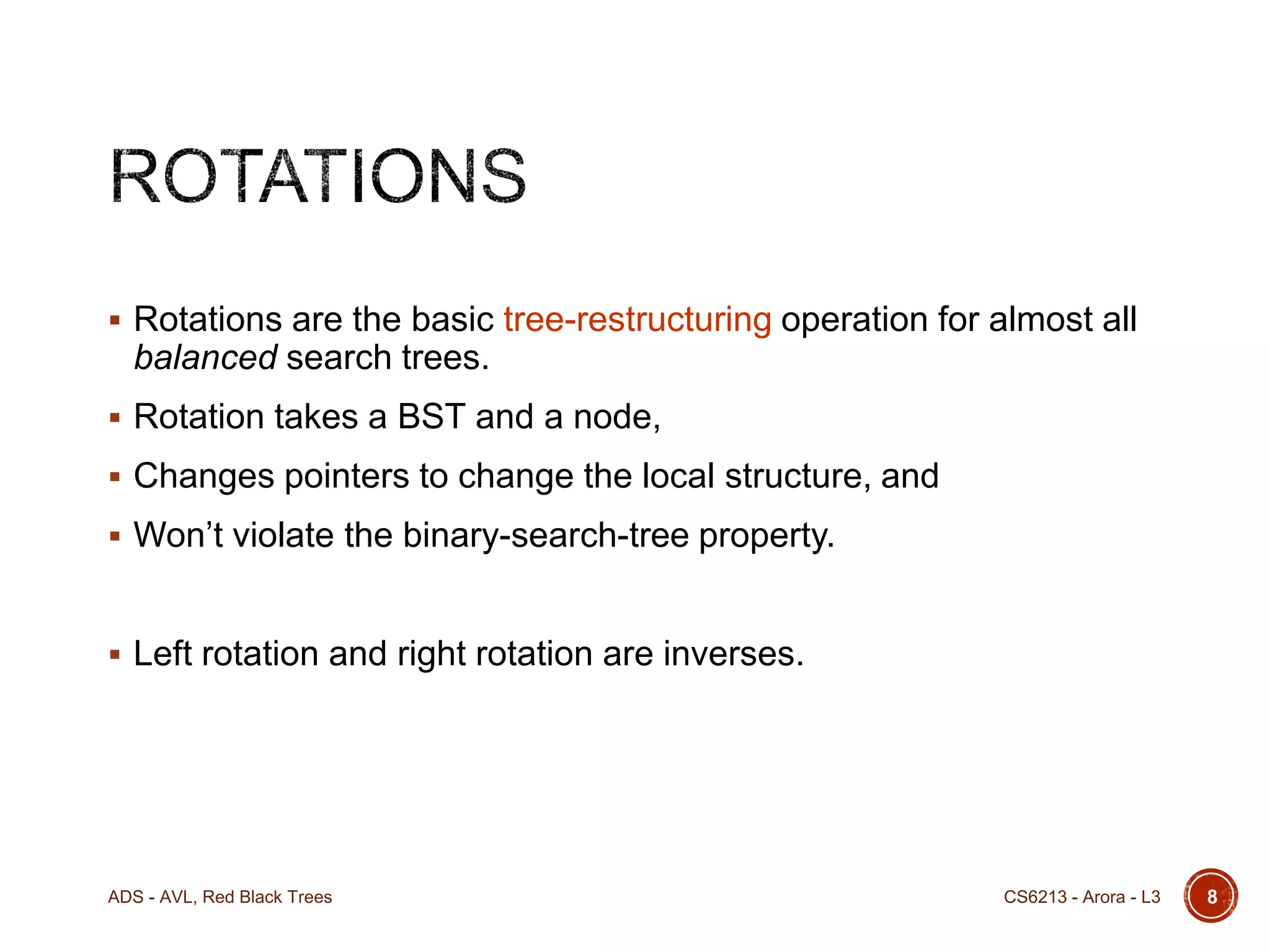  Rotations are the basic tree-restructuring operation for almost all

balanced search trees.
 Rotation takes a BST and a node,
 Changes pointers to change the local structure, and
 Won’t violate the binary-search-tree property.

 Left rotation and right rotation are inverses.

ADS - AVL, Red Black Trees

CS6213 - Arora - L3

8

 