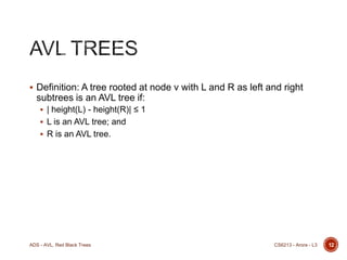  Definition: A tree rooted at node v with L and R as left and right

subtrees is an AVL tree if:
 | height(L) - height(R)| ≤ 1
 L is an AVL tree; and
 R is an AVL tree.

ADS - AVL, Red Black Trees

CS6213 - Arora - L3

12

 