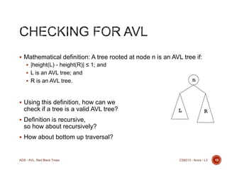  Mathematical definition: A tree rooted at node n is an AVL tree if:
 |height(L) - height(R)| ≤ 1; and
 L is an AVL tree; and
 R is an AVL tree.

 Using this definition, how can we

check if a tree is a valid AVL tree?
 Definition is recursive,

so how about recursively?
 How about bottom up traversal?

ADS - AVL, Red Black Trees

CS6213 - Arora - L3

15

 