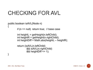 public boolean isAVL(Node n)
{
if (n == null) return true; // base case
int heightL = getHeight(n.leftChild);
int heightR = getHeight(n.rightChild);
int heightDiff = Math.abs(heightL – heightR);
return (isAVL(n.leftChild)
&& isAVL(n.rightChild)
&& heightDiff <= 1);
}

ADS - AVL, Red Black Trees

CS6213 - Arora - L3

17

 
