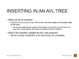  When we do an Insertion
 Update all the balancing information for the nodes on the path back

to the root.
 As we are updating the balance information on the path up to the root, we

may find a node whose new balance violates the AVL condition.

 What if the insertion violated the AVL tree property?

 We do a simple modification to the tree known as a rotation.

ADS - AVL, Red Black Trees

CS6213 - Arora - L3

18

 
