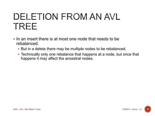  In an insert there is at most one node that needs to be

rebalanced.
 But in a delete there may be multiple nodes to be rebalanced.
 Technically only one rebalance that happens at a node, but once that

happens it may affect the ancestral nodes.

ADS - AVL, Red Black Trees

CS6213 - Arora - L3

27

 