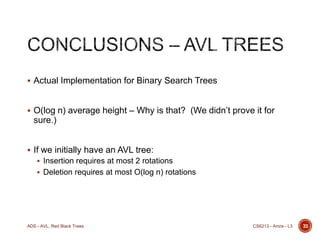  Actual Implementation for Binary Search Trees

 O(log n) average height – Why is that? (We didn’t prove it for

sure.)
 If we initially have an AVL tree:
 Insertion requires at most 2 rotations
 Deletion requires at most O(log n) rotations

ADS - AVL, Red Black Trees

CS6213 - Arora - L3

33

 