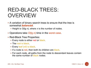  A variation of binary search trees to ensure that the tree is

somewhat balanced.
 Height is O(lg n), where n is the number of nodes.

 Operations take O(lg n) time in the worst case.
 Red-Black Tree Properties:
 Every node is either red or black.
 The root is black.
 Every leaf (nil) is black.
 If a node is red, then both its children are black.
 For each node, all paths from the node to descendant leaves contain

the same number of black nodes.

ADS - AVL, Red Black Trees

CS6213 - Arora - L3

34

 