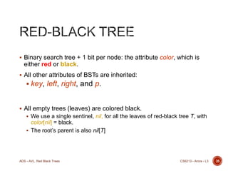  Binary search tree + 1 bit per node: the attribute color, which is

either red or black.
 All other attributes of BSTs are inherited:

 key, left, right, and p.

 All empty trees (leaves) are colored black.
 We use a single sentinel, nil, for all the leaves of red-black tree T, with

color[nil] = black.
 The root’s parent is also nil[T]

ADS - AVL, Red Black Trees

CS6213 - Arora - L3

35

 