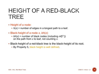  Height of a node:
 h(x) = number of edges in a longest path to a leaf.

 Black-height of a node x, bh(x):
 bh(x) = number of black nodes (including nil[T ])

on the path from x to leaf, not counting x.
 Black-height of a red-black tree is the black-height of its root.
 By Property 5, black height is well defined.

ADS - AVL, Red Black Trees

CS6213 - Arora - L3

37

 