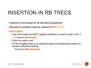  Insertion must preserve all red-black properties.
 Should an inserted node be colored Red? Black?
 Basic steps:
 Use Tree-Insert from BST (slightly modified) to insert a node x into T.
 Procedure RB-Insert(x).

 Color the node x red.
 Fix the modified tree by re-coloring nodes and performing rotation to

preserve RB tree property.
 Procedure RB-Insert-Fixup.

ADS - AVL, Red Black Trees

CS6213 - Arora - L3

42

 