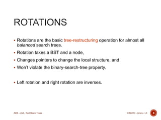  Rotations are the basic tree-restructuring operation for almost all

balanced search trees.
 Rotation takes a BST and a node,
 Changes pointers to change the local structure, and
 Won’t violate the binary-search-tree property.

 Left rotation and right rotation are inverses.

ADS - AVL, Red Black Trees

CS6213 - Arora - L3

8

 