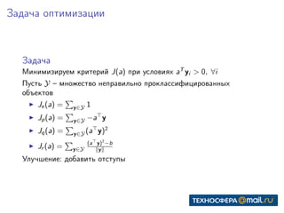 Задача оптимизации
Задача
Минимизируем критерий J(a) при условиях aT
yi > 0, ∀i
Пусть Y – множество неправильно проклассифицированных
объектов
Je(a) = y∈Y 1
Jp(a) = y∈Y −a y
Jq(a) = y∈Y (a y)2
Jr (a) = y∈Y
(a y)2
−b
y
Улучшение: добавить отступы
 
