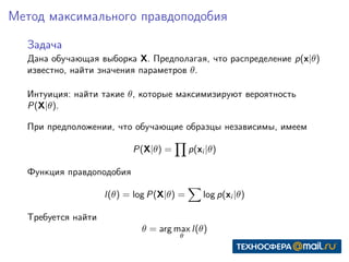 Метод максимального правдоподобия
Задача
Дана обучающая выборка X. Предполагая, что распределение p(x|θ)
известно, найти значения параметров θ.
Интуиция: найти такие θ, которые максимизируют вероятность
P(X|θ).
При предположении, что обучающие образцы независимы, имеем
P(X|θ) = p(xi |θ)
Функция правдоподобия
l(θ) = log P(X|θ) = log p(xi |θ)
Требуется найти
θ = arg max
θ
l(θ)
 
