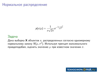 Нормальное распределение
p(x|µ) =
1
σ
√
2π
e−
(x−µ)2
2σ2
Задача
Дана выборка X объектов x, распределенных согласно одномерному
нормальному закону N(µ, σ2
). Используя принцип максимального
правдоподобия, оценить значение µ при известном значении σ.
 