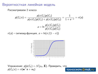 Вероятностная линейная модель
Рассматриваем 2 класса
p(C1|x) =
p(x|C1)p(C1)
p(x|C1)p(C1) + p(x|C2)p(C2)
=
1
1 + e−a
= σ(a)
a = ln
p(x|C1)p(C1)
p(x|C2)p(C2)
σ(a) – сигмоид-функция, a = ln(σ/(1 − σ))
Упражнение: p(x|Ck ) = N(µk , Σ). Проверить, что
p(Ck |x) = σ(w x + w0)
 