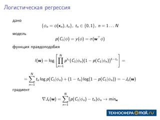 Логистическая регрессия
дано
{φn = φ(xn), tn}, tn ∈ {0, 1}, n = 1 . . . N
модель
p(C1|φ) = y(φ) = σ(w φ)
функция правдоподобия
l(w) = log
N
n=1
ptn
(C1|φn)(1 − p(C1|φn))1−tn
=
=
N
n=1
tn log p(C1|φn) + (1 − tn) log(1 − p(C1|φn)) = −Je(w)
градиент
Je(w) =
N
n=1
(p(C1|φn) − tn)φn → minw
 
