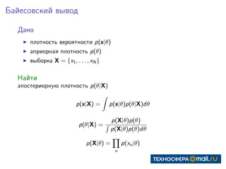 Байесовский вывод
Дано
плотность вероятности p(x|θ)
априорная плотность p(θ)
выборка X = {x1, . . . , xN }
Найти
апостериорную плотность p(θ|X)
p(x|X) = p(x|θ)p(θ|X)dθ
p(θ|X) =
p(X|θ)p(θ)
p(X|θ)p(θ)dθ
p(X|θ) =
n
p(xn|θ)
 