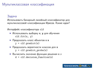 Мультиклассовая классификация
Задача
Использовать бинарный линейный классификатор для
мультиклассовой классификации Ирисов. Какие идеи?
Интерфейс классификатора clf
Использовать выборку x, y для обучения
clf.fit(x, y)
Предсказать класс объектов в x
y = clf.predict(x)
Предсказать вероятности классов для x
y = clf.predict_proba(x)
Вычислить значение функции решения в x
d = clf.decision_function(x)
 
