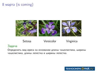 8 марта (is coming)
Setosa Versicolor Virginica
Задача
Определить вид ириса на основании длины чашелистика, ширины
чашелистика, длины лепестка и ширины лепестка.
 