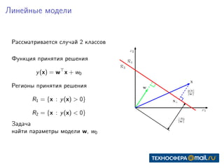 Линейные модели
Рассматривается случай 2 классов
Функция принятия решения
y(x) = w x + w0
Регионы принятия решения
R1 = {x : y(x) > 0}
R2 = {x : y(x) < 0}
Задача
найти параметры модели w, w0
 
