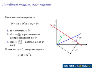 Линейные модели: наблюдения
Разделяющая поверхность
D = {x : w x + w0 = 0}
1. w – нормаль к D
2. d = − w0
w – расстояние от
центра координат до D
3. r(x) = y(x)
w – расстояние от D
до x
Положим x0 ≡ 1, получим модель
y(˜x) = ˜w ˜x
 