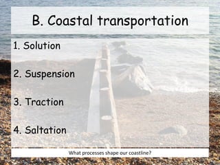 B. Coastal transportation
1. Solution
2. Suspension
3. Traction
4. Saltation
What processes shape our coastline?
 