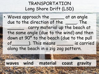 TRANSPORTATION
Long Shore Drift (LSD)
• Waves approach the _____ at an angle
due to the direction of the ____. The
______ carry material up the beach at
the same angle (due to the wind) and then
down at 90º to the beach (due to the pull
of______). This means ______ is carried
along the beach in a zig zag pattern.
waves wind material coast gravity
 