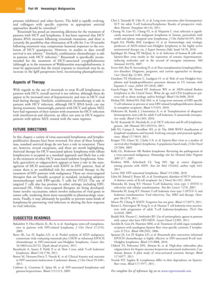 Part VII  Hematologic Malignancies1254
Choi I, Tanosaki R, Uike N, et al: Long-term outcomes after hematopoietic
SCT for adult T-cell leukemia/lymphoma: Results of prospective trials.
Bone Marrow Transplant 46:116, 2011.
Chuang SS, Liao YL, Chang ST, et al: Hepatitis C virus infection is signifi-
cantly associated with malignant lymphoma in Taiwan, particularly with
nodal and splenic marginal zone lymphomas. J Clin Pathol 63:595, 2010.
Engels EA, Pfeiffer RM, Landgren O, et al: Immunologic and virologic
predictors of AIDS-related non-Hodgkin lymphoma in the highly active
antiretroviral therapy era. J Acquir Immune Defic Syndr 54:78, 2010.
Epeldegui M, Hung YP, McQuay A, et al: Infection of human B cells with
Epstein-Barr virus results in the expression of somatic hypermutation-
inducing molecules and in the accrual of oncogene mutations. Mol
Immunol 44:934, 2007.
Evens AM, Roy R, Sterrenberg D, et al: Post-transplantation lymphoprolifera-
tive disorders: Diagnosis, prognosis, and current approaches to therapy.
Curr Oncol Rep 12:383, 2010.
Giordano TP, Henderson L, Landgren O, et al: Risk of non-Hodgkin lym-
phoma and lymphoproliferative precursor diseases in US veterans with
hepatitis C virus. JAMA 297:2010, 2007.
Guech-Ongey M, Simard EP, Anderson WF, et al: AIDS-related Burkitt
lymphoma in the United States: What do age and CD4 lymphocyte pat-
terns tell us about etiology and/or biology? Blood 116:5600, 2010.
Heslop HE, Slobod KS, Pule MA, et al: Long-term outcome of EBV-specific
T-cell infusions to prevent or treat EBV-related lymphoproliferative disease
in transplant recipients. Blood 115:925, 2010.
Hishizawa M, Kanda J, Utsunomiya A, et al: Transplantation of allogeneic
hematopoietic stem cells for adult T-cell leukemia: A nationwide retrospec-
tive study. Blood 116:1369, 2010.
Ito M, Kusunoki H, Mochida K, et al: HCV infection and B-cell lymphoma-
genesis. Adv Hematol 2011:835314, 2011.
Jaffe ES, Campo E, Swerdlow SH, et al: The 2008 WHO classification of
lymphoid neoplasms and beyond: Evolving concepts and practical applica-
tions. Blood 117:5019, 2011.
Keegan TH, Glaser SL, Clarke CA, et al: Epstein-Barr virus as a marker of
survival after Hodgkin’s lymphoma: A population-based study. J Clin Oncol
23:7604, 2005.
Kelly GL, Rickinson AB: Burkitt lymphoma: Revisiting the pathogenesis of
a virus-associated malignancy. Hematology Am Soc Hematol Educ Program
2007:277, 2007.
Kitahata MM, Achenbach CJ, Saag MS: Age at cancer diagnosis
among persons with AIDS. Ann Int Med 154:642; author reply 643,
2011.
Levine AM: HIV-associated lymphoma. Blood 115:2986, 2010.
Libra M, Polesel J, Russo AE, et al: Extrahepatic disorders of HCV infection:
A distinct entity of B-cell neoplasia? Int J Oncol 36:1331, 2010.
Matsuoka M, Jeang KT: Human T-cell leukaemia virus type 1 (HTLV-1)
infectivity and cellular transformation. Nat Rev Cancer 7:270, 2007.
Matsuoka M, Jeang KT: Human T-cell leukemia virus type 1 (HTLV-1) and
leukemic transformation: Viral infectivity, Tax, HBZ and therapy. Onco-
gene 30:1379, 2011.
Moore PS, Chang Y: KSHV: Forgotten but not gone. Blood 117:6973, 2011.
Ratner L, Harrington W, Feng X, et al: Human T cell leukemia virus reactiva-
tion with progression of adult T-cell leukemia-lymphoma. PLoS One
4:e4420, 2009.
Rudek MA, Flexner C, Ambinder RF: Use of antineoplastic agents in patients
with cancer who have HIV/AIDS. Lancet Oncol 12:905, 2011.
Savoldo B, Goss JA, Hammer MM, et al: Treatment of solid organ transplant
recipients with autologous Epstein Barr virus-specific cytotoxic T lympho-
cytes (CTLs). Blood 108:2942, 2006.
Sparano JA, Lee JY, Kaplan LD, et al: Rituximab plus concurrent infusional
EPOCH chemotherapy is highly effective in HIV-associated B-cell non-
Hodgkin lymphoma. Blood 115:3008, 2010.
Uldrick TS, Polizzotto MN, Aleman K, et al: High-dose zidovudine plus
valganciclovir for Kaposi sarcoma herpesvirus-associated multicentric Cas-
tleman disease: A pilot study of virus-activated cytotoxic therapy. Blood
117:6977, 2011.
Vereide DT, Sugden B: Lymphomas differ in their dependence on Epstein-
Barr virus. Blood 117:1977, 2011.
For complete list of references log on to www.expertconsult.com.
protease inhibitors) and other factors. The field is rapidly evolving,
and colleagues with specific expertise in appropriate antiviral
approaches should be consulted.76
Rituximab has posed an interesting dilemma for the treatment of
patients with HCV and lymphoma. It has been reported that HCV
plasma RNA increases following rituximab treatment, and there is
certainly the possibility that elimination of B cells for 3 to 18 months
following treatment may compromise humoral responses to the evo-
lution of HCV quasispecies. However, in studies to date overall
survival is not inferior.91
Similarly, combination chemotherapy is safe
in patients with HCV infection.92
Rituximab is specifically recom-
mended for the treatment of HCV-associated cryoglobulinemia
(although as in the treatment of Waldenström macroglobulinemia, it
must be appreciated that the initial response to rituximab may be an
increase in the IgM paraprotein level, necessitating plasmapheresis).
Aspects of Therapy
With regards to the use of rituximab to treat B-cell lymphomas in
patients with HCV, overall survival is not inferior, although there do
appear to be increased rates of hepatotoxicity and rises in HCV viral
load during therapy. Similarly, combination chemotherapy is safe in
patients with HCV infection, although HCV RNA levels can rise
during treatment. Interestingly, patients with HCV and splenic MZL
have had regression of their tumors with treatment for HCV infection
with interferon-α and ribavirin, an effect not seen in HCV-negative
patients with splenic MZL treated with the same regimen.
FUTURE DIRECTIONS
In this chapter a variety of virus-associated lymphomas and lympho-
proliferative diseases have been reviewed. For most of these lympho-
mas, standard antiviral drugs do not have a role in treatment. There
are, however, several exceptions, and these are worth highlighting.
Antiviral therapy for HCV-associated splenic lymphoma with villous
lymphocytes is accepted as a standard approach and likely has a role
in the treatment of other HCV-associated indolent lymphomas. Simi-
larly, ganciclovir or valganciclovir appears to have a role in the man-
agement of MCD associated with KSHV in HIV patients. And of
course there is an established role for antiretroviral therapy in the
treatment of HIV patients with malignancy. There are virus-targeted
therapies that are broadly accepted as standard, including adoptive
immunotherapy with EBV-specific T cells for PTLD. The use of
targeted T cells also has promise in other settings, including EBV-
associated HL. Other virus-targeted therapies are being developed.
Some involve vaccination; others involve induction of viral genes in
tumor cells, rendering them more susceptible to pharmacologic treat-
ment. Finally, it may ultimately be possible to prevent some kinds of
lymphoma by preventing viral infection or altering the host response
to viral infection.
SUGGESTED READINGS
Balsalobre P, Diez-Martin JL, Re A, et al: Autologous stem-cell transplanta-
tion in patients with HIV-related lymphoma. J Clin Oncol 27:2192,
2009.
Barta SK, Lee JY, Kaplan LD, et al: Pooled analysis of AIDS malignancy
consortium trials evaluating rituximab plus CHOP or infusional EPOCH
chemotherapy in HIV-associated non-Hodgkin lymphoma. Cancer doi:
10.1002/cncr.26723. [Epub ahead of print], 2011.
Bazarbachi A, Suarez F, Fields P, et al: How I treat adult T-cell leukemia/
lymphoma. Blood 118:1736, 2011.
Bower M, Newsom-Davis T, Naresh K, et al: Clinical features and outcome
in HIV-associated multicentric Castleman’s disease. J Clin Oncol 29:2481,
2011.
Carbone A, Cesarman E, Spina M, et al: HIV-associated lymphomas and
gamma-herpesviruses. Blood 113:1213, 2009.
 