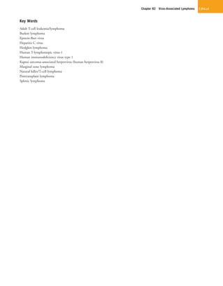 Chapter 82  Virus-Associated Lymphoma 1254.e1
Key Words
Adult T-cell leukemia/lymphoma
Burkitt lymphoma
Epstein-Barr virus
Hepatitis C virus
Hodgkin lymphoma
Human T-lymphotropic virus-1
Human immunodeficiency virus type 1
Kaposi sarcoma–associated herpesvirus (human herpesvirus 8)
Marginal zone lymphoma
Natural killer/T-cell lymphoma
Posttransplant lymphoma
Splenic lymphoma
 