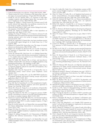 Part VII  Hematologic Malignancies1254.e2
REFERENCES
1.	 Cohen JI: Epstein-Barr virus infection. N Engl J Med 343:481, 2000.
2.	 Thorley-Lawson DA, Gross A: Persistence of the Epstein-Barr virus and
the origins of associated lymphomas. N Engl J Med 350:1328, 2004.
3.	 Savoldo B, Goss JA, Hammer MM, et al: Treatment of solid organ
transplant recipients with autologous Epstein Barr virus-specific cyto-
toxic T lymphocytes (CTLs). Blood 108:2942, 2006.
4.	 Roughan JE, Torgbor C, Thorley-Lawson DA: Germinal center B cells
latently infected with Epstein-Barr virus proliferate extensively but do
not increase in number. J Virol 84:1158, 2010.
5.	 Mainou BA, Raab-Traub N: LMP1 strain variants: Biological and molec-
ular properties. J Virol 80:6458, 2006.
6.	 Vereide DT, Sugden B: Lymphomas differ in their dependence on
Epstein-Barr virus. Blood 117:1977, 2011.
7.	 Epeldegui M, Hung YP, McQuay A, et al: Infection of human B cells
withEpstein-Barrvirusresultsintheexpressionofsomatichypermutation-
inducing molecules and in the accrual of oncogene mutations. Mol
Immunol 44:934, 2007.
8.	 Rovedo M, Longnecker R: Epstein-Barr virus latent membrane protein
2A preferentially signals through the Src family kinase Lyn. J Virol
82:8520, 2008.
9.	 Williams H, Crawford DH: Epstein-Barr virus: The impact of scientific
advances on clinical practice. Blood 107:862, 2006.
10.	 Higgins CD, Swerdlow AJ, Macsween KF, et al: A study of risk factors
for acquisition of Epstein-Barr virus and its subtypes. J Infect Dis
195:474, 2007.
11.	 Tierney RJ, Edwards RH, Sitki-Green D, et al: Multiple Epstein-Barr
virus strains in patients with infectious mononucleosis: Comparison of
ex vivo samples with in vitro isolates by use of heteroduplex tracking
assays. J Infect Dis 193:287, 2006.
12.	 Glaser SL, Gulley ML, Borowitz MJ, et al: Inter- and intra-observer
reliability of Epstein-Barr virus detection in Hodgkin lymphoma using
histochemical procedures. Leuk Lymphoma 45:489, 2004.
13.	 Hsieh PP, Tung CL, Chan AB, et al: EBV viral load in tumor tissue is
an important prognostic indicator for nasal NK/T-cell lymphoma. Am J
Clin Patho 128:579, 2007.
14.	 MacMahon EM, Glass JD, Hayward SD, et al: Epstein-Barr virus in
AIDS-related primary central nervous system lymphoma. Lancet
338:969, 1991.
15.	 Jaffe ES, Campo E, Swerdlow SH, et al: The 2008 WHO classification
of lymphoid neoplasms and beyond: Evolving concepts and practical
applications. Blood 117:5019, 2011.
16.	 Carbone A, Cesarman E, Spina M, et al: HIV-associated lymphomas and
gamma-herpesviruses. Blood 113:1213, 2009.
17.	 Evens AM, Roy R, Sterrenberg D, et al: Post-transplantation lympho­
proliferative disorders: Diagnosis, prognosis, and current approaches to
therapy. Curr Oncol Rep 12:383, 2010.
18.	 Murray PG, Deacon E, Young LS, et al: Localization of Epstein-Barr
virus in Castleman’s disease by in situ hybridization and immunohisto-
chemistry. Hematol Pathol 9:17, 1995.
19.	 Heslop HE, Slobod KS, Pule MA, et al: Long-term outcome of EBV-
specific T-cell infusions to prevent or treat EBV-related lymphoprolifera-
tive disease in transplant recipients. Blood 115:925, 2010.
20.	 Swinnen LJ, Costanzo-Nordin MR, Fisher SG, et al: Increased incidence
of lymphoproliferative disorder after immunosuppression with the
monoclonal antibody OKT3 in cardiac-transplant recipients. N Engl J
Med 323:1723, 1990.
21.	 Glaser SL, Lin RJ, Stewart SL, et al: Epstein-Barr virus-associated Hodg-
kin’s disease: Epidemiologic characteristics in international data. Int J
Cancer 70:375, 1997.
22.	 Keegan TH, Glaser SL, Clarke CA, et al: Epstein-Barr virus as a marker
of survival after Hodgkin’s lymphoma: A population-based study. J Clin
Oncol 23:7604, 2005.
23.	 Hjalgrim H, Askling J, Rostgaard K, et al: Characteristics of Hodgkin’s
lymphoma after infectious mononucleosis. N Engl J Med 349:1324,
2003.
24.	 Ambinder RF, Browning PJ, Lorenzana I, et al: Epstein-Barr virus and
childhood Hodgkin’s disease in Honduras and the United States. Blood
81:462, 1993.
25.	 Glaser SL, Gulley ML, Clarke CA, et al: Racial/ethnic variation in EBV-
positive classical Hodgkin lymphoma in California populations. Int J
Cancer 123:1499, 2008.
26.	 Glaser SL, Clarke CA, Gulley ML, et al: Population-based patterns of
human immunodeficiency virus-related Hodgkin lymphoma in the
Greater San Francisco Bay Area, 1988-1998. Cancer 98:300, 2003.
27.	 Siebert JD, Ambinder RF, Napoli VM, et al: Human immunodeficiency
virus-associated Hodgkin’s disease contains latent, not replicative,
Epstein-Barr virus. Hum Pathol 26:1191, 1995.
28.	 Bollard CM, Aguilar L, Straathof KC, et al: Cytotoxic T lymphocyte
therapy for Epstein-Barr virus+ Hodgkin’s disease. J Exp Med 200:1623,
2004.
29.	 Kelly GL, Rickinson AB: Burkitt lymphoma: Revisiting the pathogenesis
of a virus-associated malignancy. Hematology Am Soc Hematol Educ
Program 2007:277, 2007.
30.	 Moore PS, Chang Y: KSHV: Forgotten but not gone. Blood 117:6973,
2011.
31.	 Ambinder RF, Cesarman E: Clinical and pathological aspects of EBV
and KSHV infection. In: Arvin A, Campadelli-Fiume G, Mocarski E,
et al, editors: Human herpesviruses: Biology, therapy, and immunoprophy-
laxis, Cambridge, 2007, Cambridge University Press.
32.	 Cannon JS, Nicholas J, Orenstein JM, et al: Heterogeneity of viral
IL-6 expression in HHV-8-associated diseases. J Infect Dis 180:824,
1999.
33.	 Du MQ, Liu H, Diss TC, et al: Kaposi sarcoma-associated herpesvirus
infects monotypic (IgM lambda) but polyclonal naive B cells in Castle-
man disease and associated lymphoproliferative disorders. Blood 97:2130,
2001.
34.	 Bower M, Newsom-Davis T, Naresh K, et al: Clinical features and
outcome in HIV-associated multicentric Castleman’s disease. J Clin
Oncol 29:2481, 2011.
35.	 Casper C: The aetiology and management of Castleman disease at 50
years: Translating pathophysiology to patient care. Br J Haematol 129:3,
2005.
36.	 Uldrick TS, Polizzotto MN, Aleman K, et al: High-dose zidovudine plus
valganciclovir for Kaposi sarcoma herpesvirus-associated multicentric
Castleman disease: A pilot study of virus-activated cytotoxic therapy.
Blood 117:6977, 2011.
37.	 Matsuoka M, Jeang KT: Human T-cell leukemia virus type 1 (HTLV-1)
and leukemic transformation: Viral infectivity, Tax, HBZ and therapy.
Oncogene 30:1379, 2011.
38.	 Bazarbachi A, Suarez F, Fields P, et al: How I treat adult T-cell leukemia/
lymphoma. Blood 118:1736, 2011.
39.	 Bellon M, Baydoun HH, Yao Y, et al: HTLV-I Tax-dependent and
-independent events associated with immortalization of human primary
T lymphocytes. Blood 115:2441, 2010.
40.	 Matsuoka M, Jeang KT: Human T-cell leukaemia virus type 1 (HTLV-1)
infectivity and cellular transformation. Nat Rev Cancer 7:270, 2007.
41.	 Sonoda S, Li HC, Tajima K: Ethnoepidemiology of HTLV-1 related
diseases: Ethnic determinants of HTLV-1 susceptibility and its world-
wide dispersal. Cancer Sci 102:295, 2011.
42.	 Koga Y, Iwanaga M, Soda M, et al: Trends in HTLV-1 prevalence and
incidence of adult T-cell leukemia/lymphoma in Nagasaki, Japan. J Med
Virol 82:668, 2010.
43.	 Ratner L, Harrington W, Feng X, et al: Human T cell leukemia virus
reactivation with progression of adult T-cell leukemia-lymphoma. PLoS
One 4:e4420, 2009.
44.	 Jiang L, Yuan CM, Hubacheck J, et al: Variable CD52 expression in
mature T cell and NK cell malignancies: Implications for alemtuzumab
therapy. Br J Haematol 145:173, 2009.
45.	 Morris J, Sharma K, O’Mahony D, et al: A phase II study of the efficacy
and toxicity of alemtuzumab (Campath) for treatment of human T cell
lymphotrophic virus-1 (HTLV-1)-associated adult T cell leukemia/
lymphoma (ATL). AIDS Res Hum Retroviruses 23:632, 2007.
46.	 Choi I, Tanosaki R, Uike N, et al: Long-term outcomes after hemato-
poietic SCT for adult T-cell leukemia/lymphoma: Results of prospective
trials. Bone Marrow Transplant 46:116, 2011.
47.	 Hishizawa M, Kanda J, Utsunomiya A, et al: Transplantation of alloge-
neic hematopoietic stem cells for adult T-cell leukemia: A nationwide
retrospective study. Blood 116:1369, 2010.
 