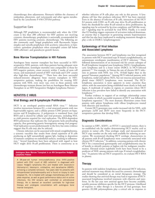 Chapter 82  Virus-Associated Lymphoma 1253
whether infection of B cells plays any role in this process. A lym-
phoma cell line that produces infectious HCV has been reported.
Even in the absence of infection of B cells, interaction of the HCV
E2 protein with CD81 on B cells may drive B-cell proliferation or
lower the threshold for other B-cell stimuli to drive proliferation. Ig
signaling may be activated by Ig-virus complexes, and Toll-like recep-
tor 7 signaling may be activated by viral RNA. Finally, it is noted
that E2 binding triggers expression of activation-induced deaminase,
an enzyme that is important in generating somatic hypermutation
and that has also been implicated in mediating mutations thought to
play a role in DLBCL lymphomagenesis.77
Epidemiology of Viral Infection
and Associated Lymphoma
The association between HCV and lymphoma was first recognized
in patients with HCV-associated type II mixed cryoglobulinemia, an
autoimmune extrahepatic manifestation of HCV infection.79
There
followed demonstration of an increased risk for certain subtypes of
B-cell lymphoma (marginal zone lymphoma [MZL], lymphoplasma-
cytic lymphoma and to a lesser extent DLBCL in HCV-infected
patients).80-83
For example, in Taiwan the rate of chronic HCV infec-
tion in patients with NHL was 11%, 10-fold higher than in the
general Taiwanese population.84
Among HCV-infected patients with
lymphoma, nodal and splenic MZL, but not mucosa-associated lym-
phoid tissue (MALT) lymphomas, were increased. The HCV-
lymphoma association is more apparent in some countries than
others, with the association being established most clearly in Italy and
Japan. A multitude of studies in regions or countries where HCV
infection is less prevalent have failed to identify any association with
lymphoma.85-87
Further evidence in support of an etiologic relationship comes
from studies in which successful treatment of HCV was followed by
lymphoma regression.88
The most dramatic illustration comes from
patients with splenic lymphoma with villous lymphocytes treated
with ribavirin and interferon.
Certain HCV genotypes may confer increased risk for NHL, with
genotypes 2a/III and 2b/IV seen more frequently in the HCV-
seropositive patients that develop NHL.
Diagnostic Considerations
In contrast to EBV-, KSHV-, or HTLV-1–associated tumors, there is
no established role for studies demonstrating HCV nucleic acid or
protein in tumor cells. Thus serologic study and measurement of
HCV copy number are the only tools available for inferring an asso-
ciation. We recommend checking HCV serologic characteristics in
all patients with B-cell lymphomas most commonly associated with
chronic HCV infection.89
In addition, screening patients with chronic
HCV for a monoclonal gammopathy and cryoglobulinemia may be
of benefit to identify patients at highest risk for malignant transfor-
mation. Elevated serum γ-globulin levels have been found to be a
predictor of NHL among patients with type II mixed cryoglobuline-
mia.90
In patients who are HCV seropositive, we evaluate HCV RNA
in plasma.
Therapy
In patients with indolent lymphomas and untreated HCV infection,
antiviral treatment may obviate the need for cytotoxic chemotherapy
and should be considered as an initial therapeutic strategy. The
studies showing that antiviral therapy may lead to regression of HCV-
associated lymphomas involved treatment with ribavirin and inter-
feron. In the last year new antiviral agents have become available,
notably protease inhibitors specific for the HCV protease. Likelihood
of response to older therapy is a function of viral genotype, host
genetics (IL28R polymorphisms play a critical role in response to
chemotherapy dose adjustments. Ritonavir inhibits the clearance of
midazolam, phenytoin, and voriconazole and other agents metabo-
lized by the cytochrome P-450 CYP3A4 pathway.
Supportive Care
Although PJP prophylaxis is recommended only when the CD4+
count is less than 200 cells/mm3
for HIV patients not receiving
cytotoxic chemotherapy, prophylaxis is universally recommended for
HIV patients receiving cytotoxic chemotherapy. The following are
also commonly used: fungal prophylaxis with fluconazole; herpes
simplex and varicella prophylaxis with acyclovir, valacyclovir, or fam-
ciclovir; quinolone prophylaxis when neutrophil counts fall below
1000 cells/mm3
; and granulocyte growth factors.
Bone Marrow Transplantation in HIV Patients
Autologous bone marrow transplant has been successful in HIV-
seropositive NHL patients, with these patients having adequate stem
cell mobilization, nonrelapse mortality rates comparable to those for
HIV-negative patients, count recovery within 2 weeks of stem cell
rescue, and maintained control of HIV viral loads and CD4+
counts
after high-dose chemotherapy.73,74
There have also been successful
reduced-intensity allogeneic bone marrow transplants in HIV-
seropositive patients, making the possibilities for treating HIV
patients with NHL even more vast, even in those patients with
chemotherapy-resistant disease (see box on Autologous Bone Marrow
Transplant in an HIV-Seropositive Hodgkin Lymphoma Patient).75
HEPATITIS C VIRUS
Viral Biology and B-Lymphocyte Proliferation
HCV is an enveloped positive-strand RNA virus.76,77
Infection
involves interactions between E2, a viral structural protein with two
hypervariable regions, and a cellular protein CD81 present on hepa-
tocytes and B lymphocytes. A polyprotein is translated from viral
RNA and is cleaved by cellular and viral proteases, including NS3,
to yield proteins required for viral replication. The RNA-dependent
RNA polymerase that replicates the viral genome lacks proofreading
capacity, thus generating genetic heterogeneity among viral progeny.
Viral replication occurs predominantly in the liver, but some evidence
suggests that B cells may also be infected.
Chronic infection can be associated with mixed cryoglobulinemia,
a systemic vasculitis that results from clonal expansion of B cells
producing an IgM autoantibody against IgG, leading to deposition
of immune complexes on endothelial surfaces, resulting in inflamma-
tion.78
Several hypotheses have been advanced with regard to how
HCV might drive B-cell proliferation. There is controversy as to
Autologous Bone Marrow Transplant in an HIV-Seropositive Hodgkin
Lymphoma Patient
A 38-year-old human immunodeficiency virus (HIV)–positive
patient with CD4+
count of 485 cells/mm3
is diagnosed with
classic Hodgkin lymphoma (HL) and treated with doxorubicin
(Adriamycin), bleomycin, vinblastine, and dacarbazine (ABVD),
achieving a complete remission. Two years later he presents with
retroperitoneal lymphadenopathy and is found on biopsy to have
relapsed HL. He is treated with salvage chemotherapy with com-
plete response, as well as good performance status and no active
infections. His HIV remains well controlled on antiretroviral
therapy. He is deemed an excellent candidate for high-dose
therapy and undergoes consolidation with autologous bone
marrow transplant.
 