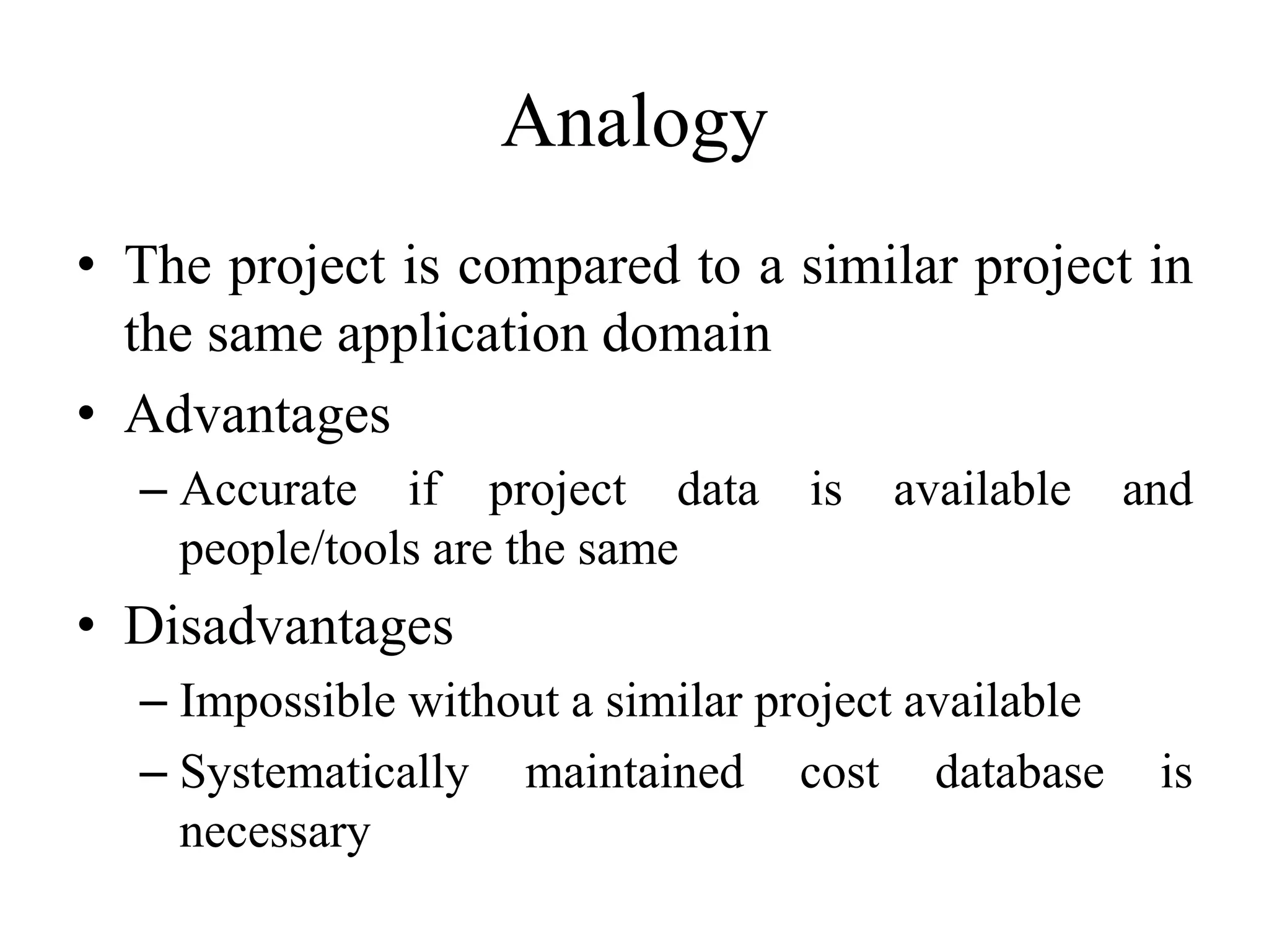 Analogy
• The project is compared to a similar project in
the same application domain
• Advantages
– Accurate if project data is available and
people/tools are the same
• Disadvantages
– Impossible without a similar project available
– Systematically maintained cost database is
necessary
 