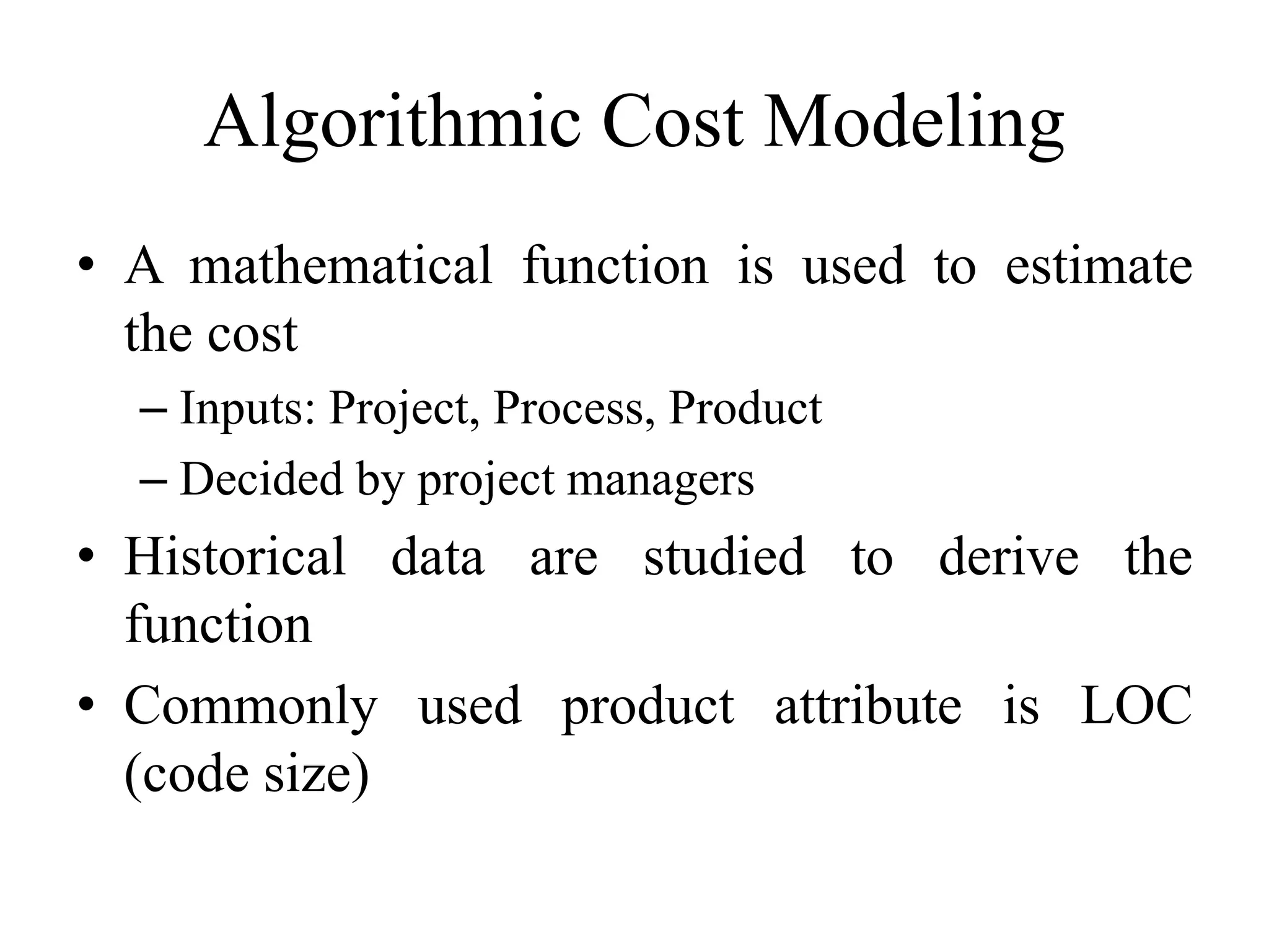 Algorithmic Cost Modeling
• A mathematical function is used to estimate
the cost
– Inputs: Project, Process, Product
– Decided by project managers
• Historical data are studied to derive the
function
• Commonly used product attribute is LOC
(code size)
 