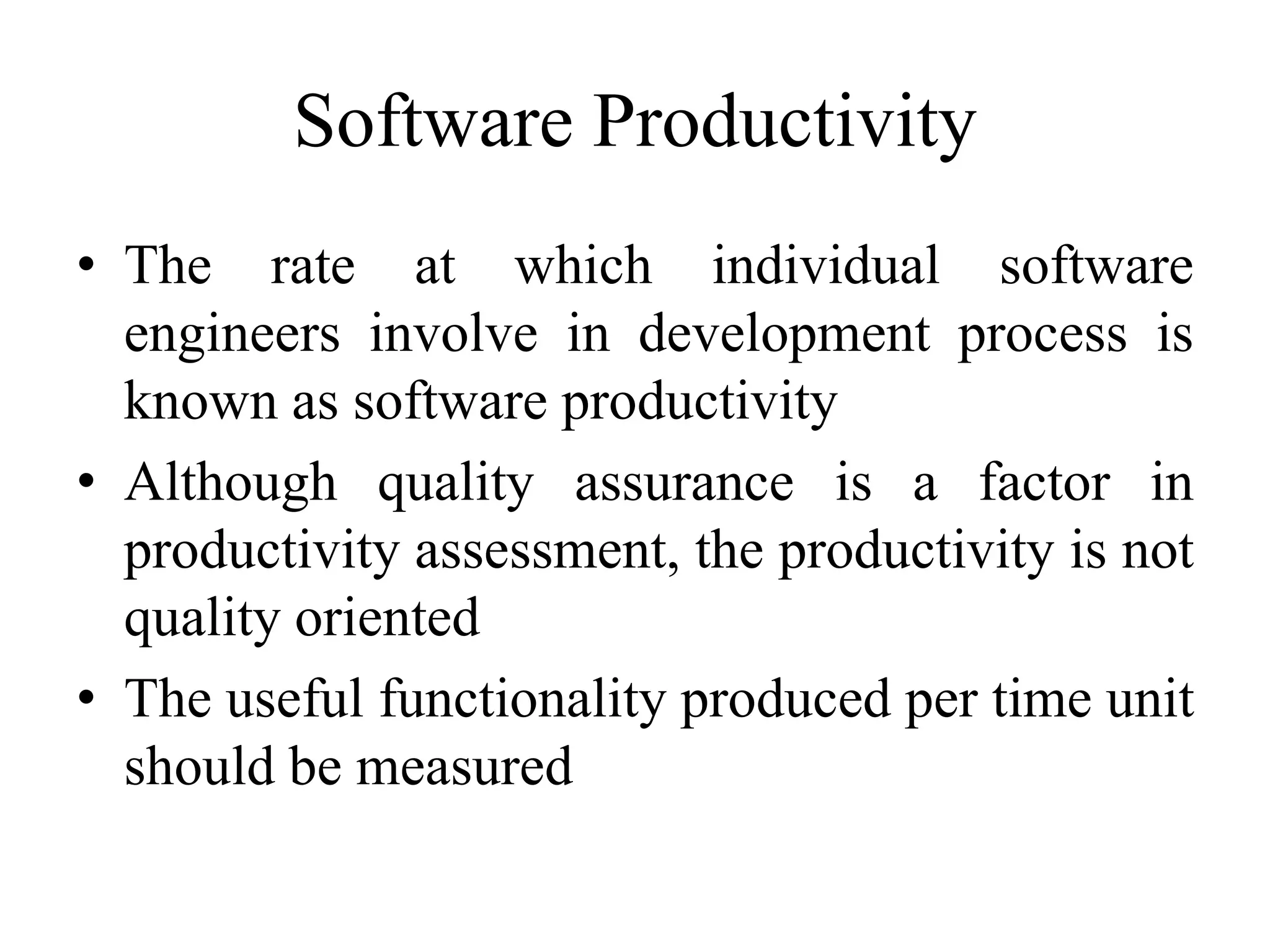 Software Productivity
• The rate at which individual software
engineers involve in development process is
known as software productivity
• Although quality assurance is a factor in
productivity assessment, the productivity is not
quality oriented
• The useful functionality produced per time unit
should be measured
 