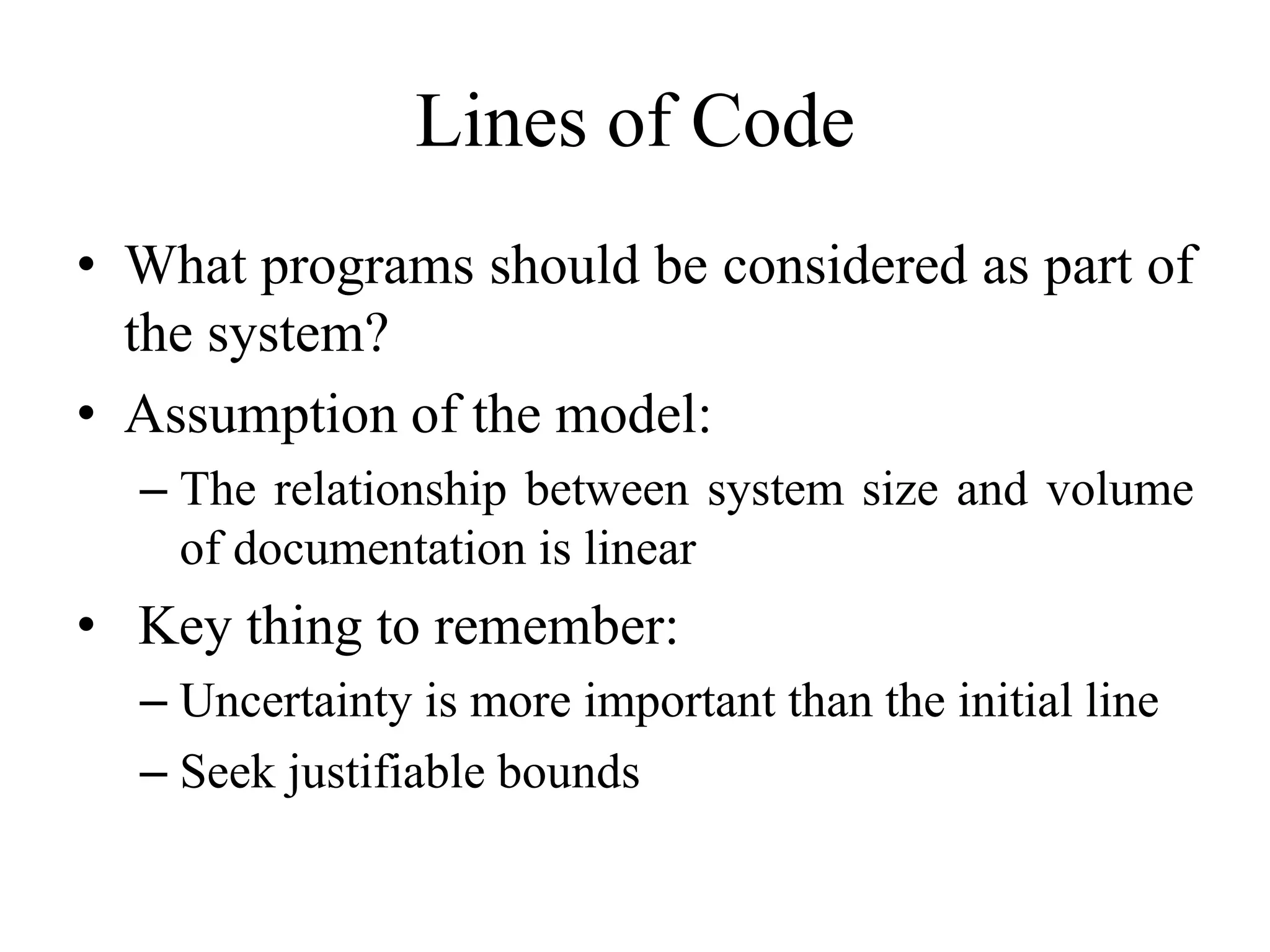 Lines of Code
• What programs should be considered as part of
the system?
• Assumption of the model:
– The relationship between system size and volume
of documentation is linear
• Key thing to remember:
– Uncertainty is more important than the initial line
– Seek justifiable bounds
 