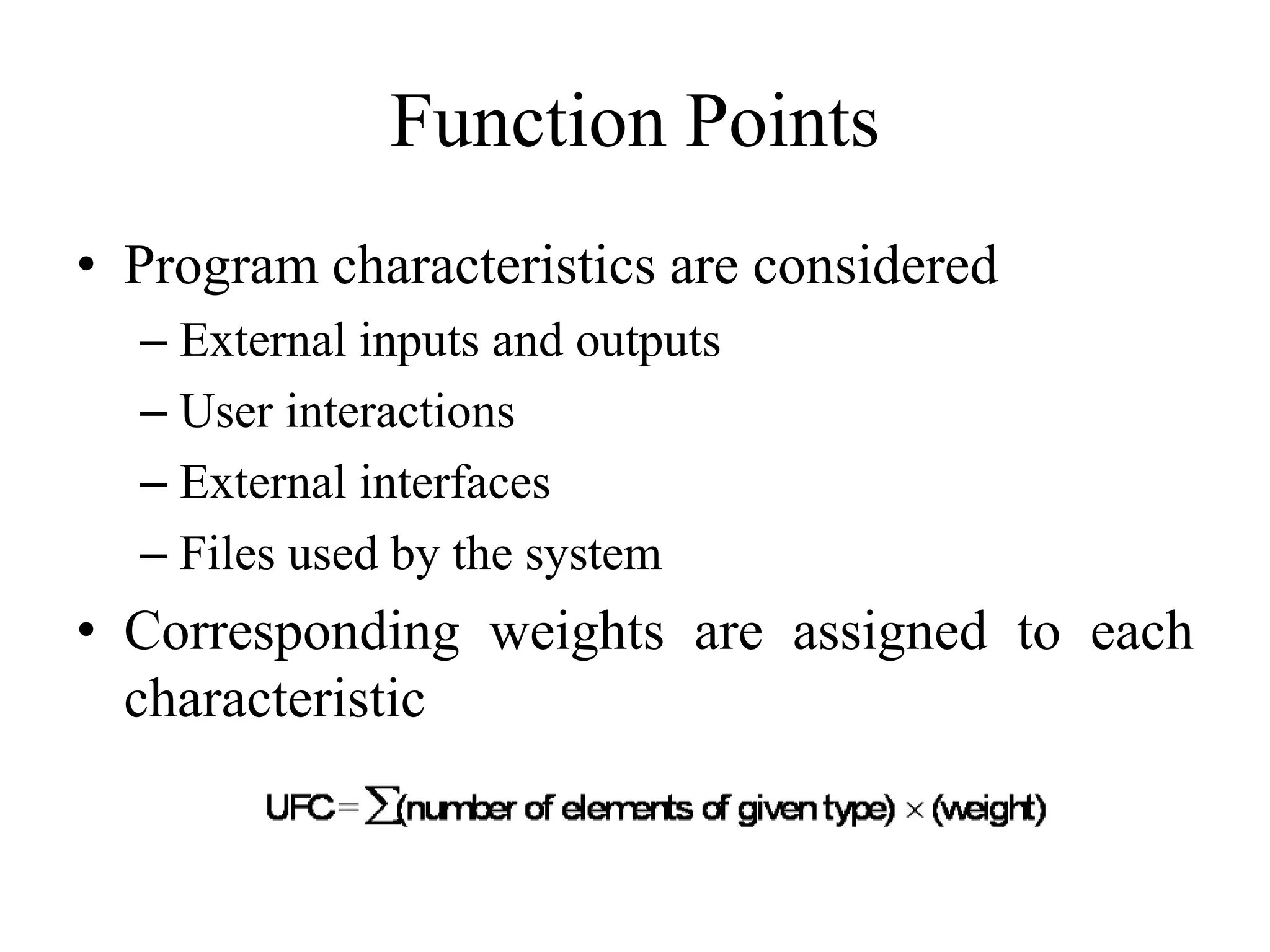 Function Points
• Program characteristics are considered
– External inputs and outputs
– User interactions
– External interfaces
– Files used by the system
• Corresponding weights are assigned to each
characteristic
 