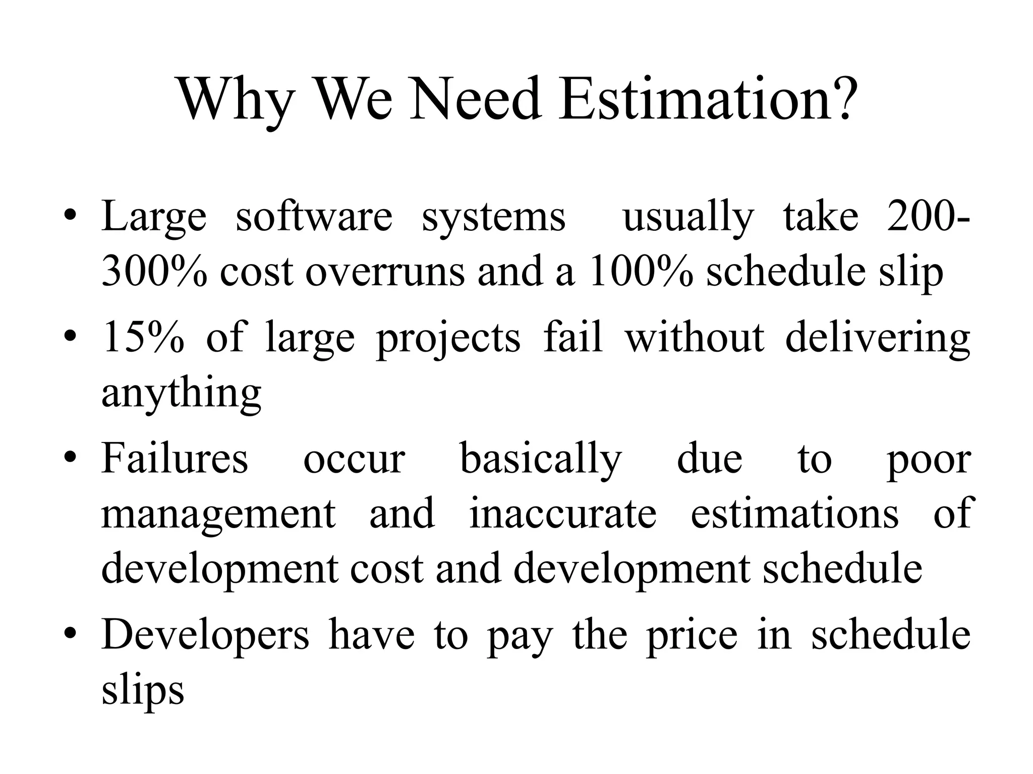 Why We Need Estimation?
• Large software systems usually take 200-
300% cost overruns and a 100% schedule slip
• 15% of large projects fail without delivering
anything
• Failures occur basically due to poor
management and inaccurate estimations of
development cost and development schedule
• Developers have to pay the price in schedule
slips
 