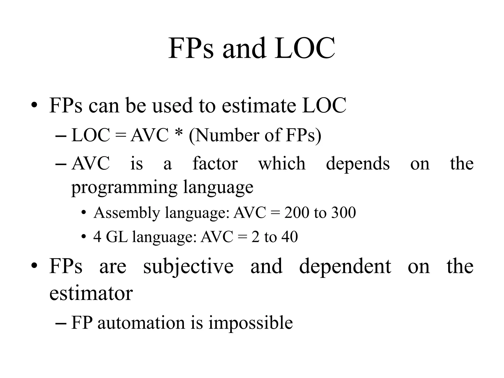 FPs and LOC
• FPs can be used to estimate LOC
– LOC = AVC * (Number of FPs)
– AVC is a factor which depends on the
programming language
• Assembly language: AVC = 200 to 300
• 4 GL language: AVC = 2 to 40
• FPs are subjective and dependent on the
estimator
– FP automation is impossible
 