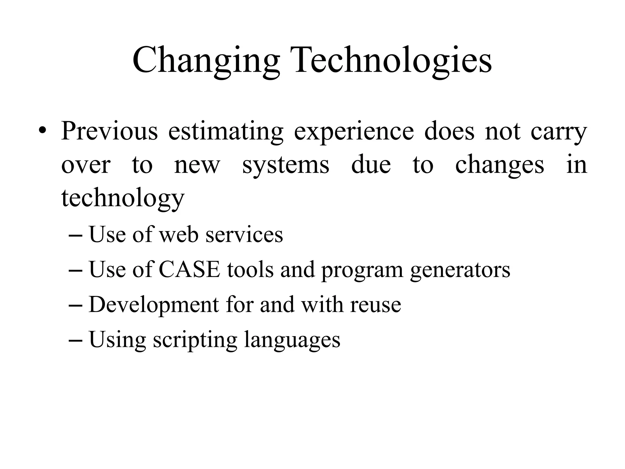 Changing Technologies
• Previous estimating experience does not carry
over to new systems due to changes in
technology
– Use of web services
– Use of CASE tools and program generators
– Development for and with reuse
– Using scripting languages
 