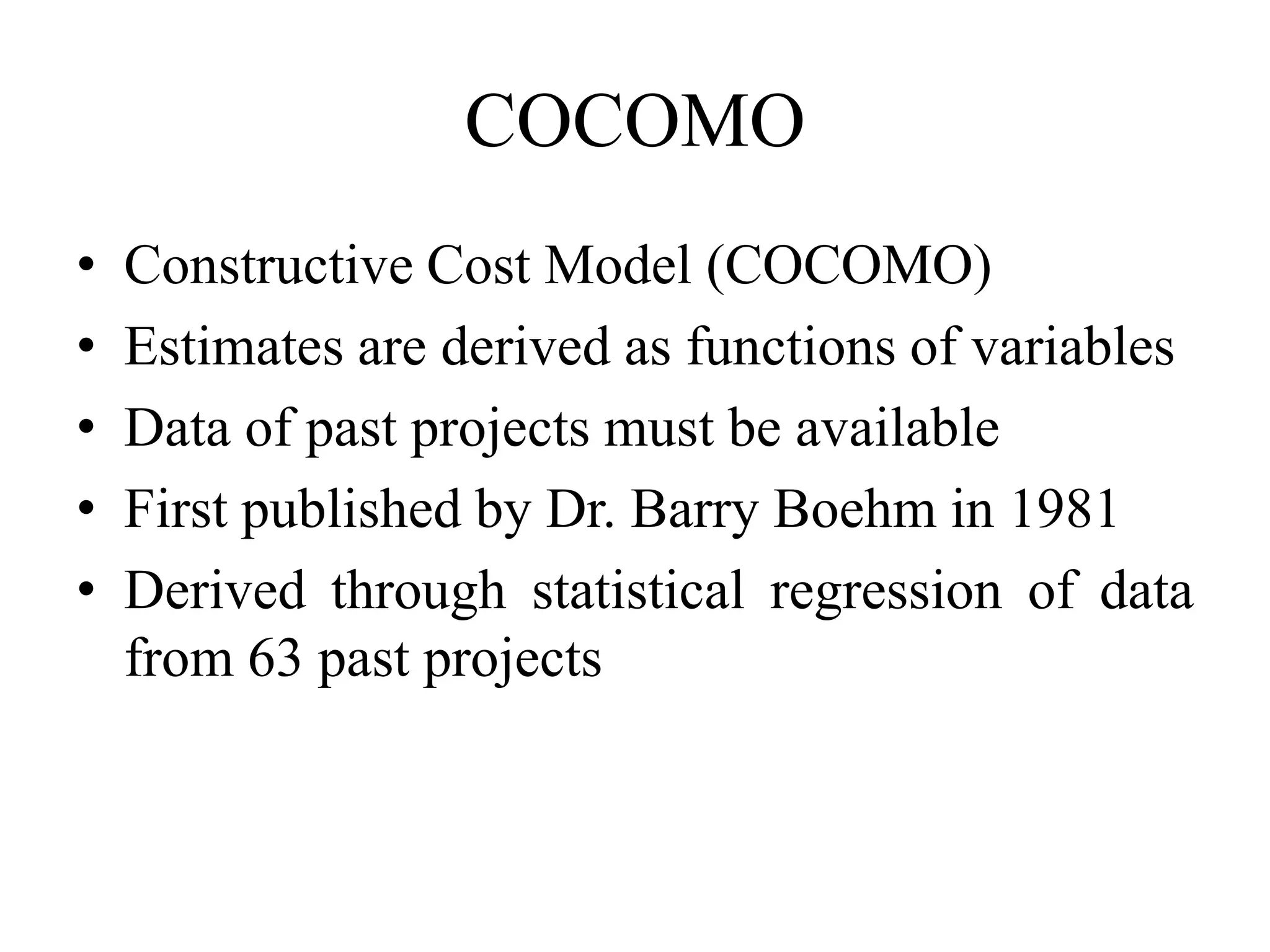 COCOMO
• Constructive Cost Model (COCOMO)
• Estimates are derived as functions of variables
• Data of past projects must be available
• First published by Dr. Barry Boehm in 1981
• Derived through statistical regression of data
from 63 past projects
 