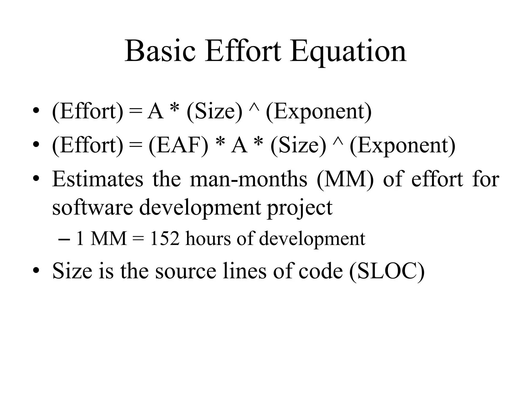 Basic Effort Equation
• (Effort) = A * (Size) ^ (Exponent)
• (Effort) = (EAF) * A * (Size) ^ (Exponent)
• Estimates the man-months (MM) of effort for
software development project
– 1 MM = 152 hours of development
• Size is the source lines of code (SLOC)
 
