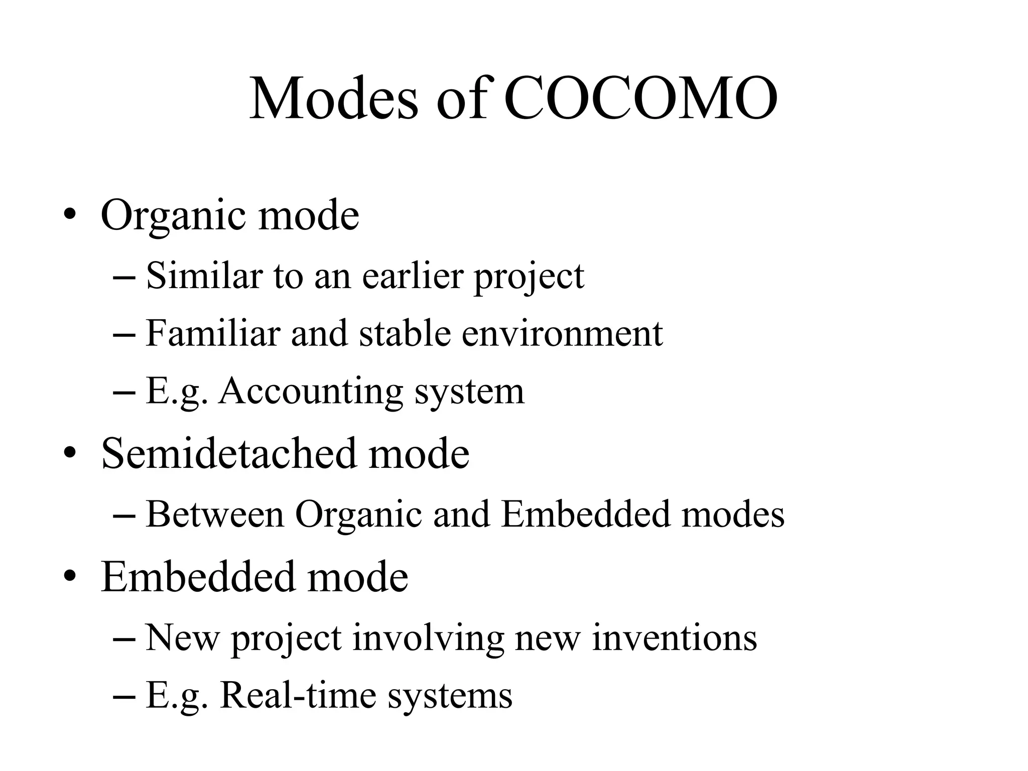 Modes of COCOMO
• Organic mode
– Similar to an earlier project
– Familiar and stable environment
– E.g. Accounting system
• Semidetached mode
– Between Organic and Embedded modes
• Embedded mode
– New project involving new inventions
– E.g. Real-time systems
 