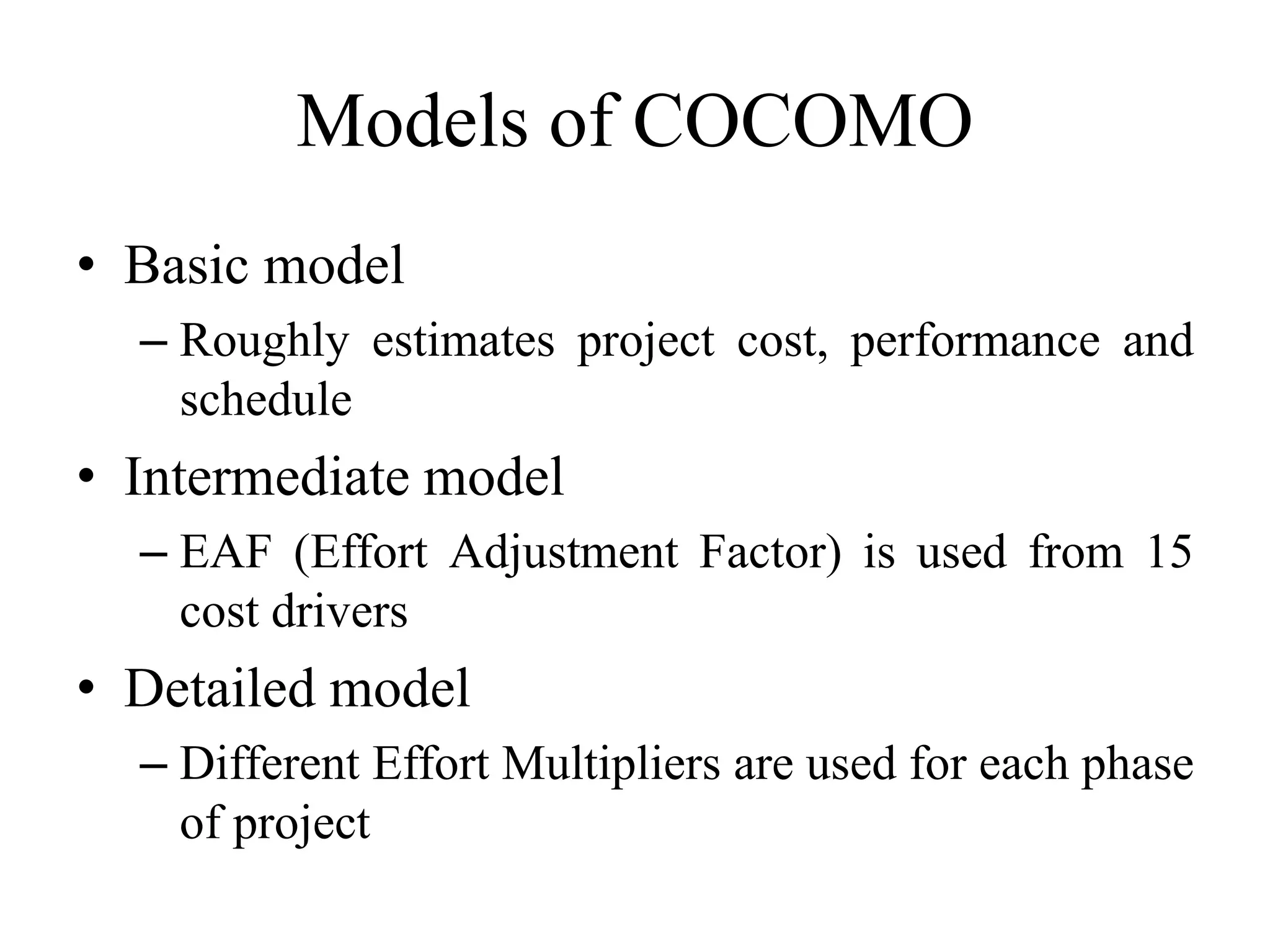 Models of COCOMO
• Basic model
– Roughly estimates project cost, performance and
schedule
• Intermediate model
– EAF (Effort Adjustment Factor) is used from 15
cost drivers
• Detailed model
– Different Effort Multipliers are used for each phase
of project
 
