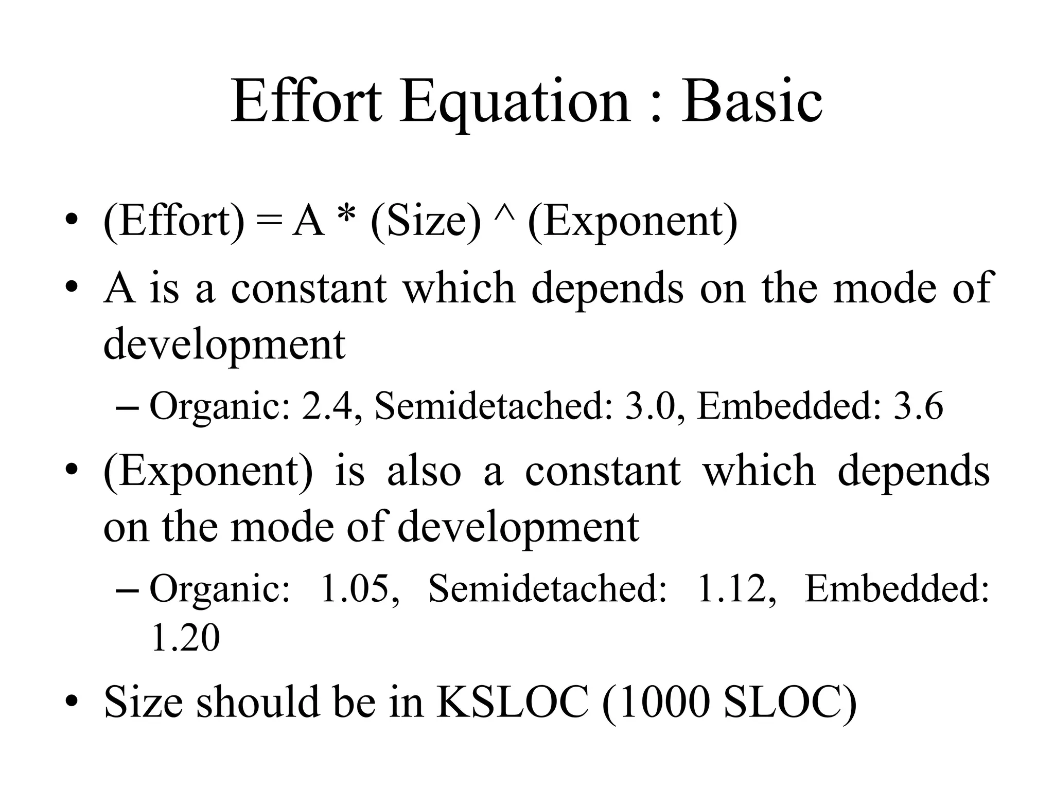 Effort Equation : Basic
• (Effort) = A * (Size) ^ (Exponent)
• A is a constant which depends on the mode of
development
– Organic: 2.4, Semidetached: 3.0, Embedded: 3.6
• (Exponent) is also a constant which depends
on the mode of development
– Organic: 1.05, Semidetached: 1.12, Embedded:
1.20
• Size should be in KSLOC (1000 SLOC)
 