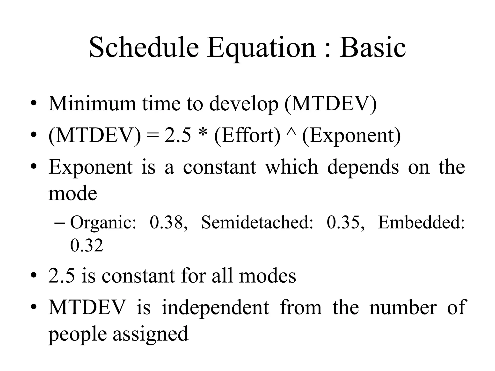 Schedule Equation : Basic
• Minimum time to develop (MTDEV)
• (MTDEV) = 2.5 * (Effort) ^ (Exponent)
• Exponent is a constant which depends on the
mode
– Organic: 0.38, Semidetached: 0.35, Embedded:
0.32
• 2.5 is constant for all modes
• MTDEV is independent from the number of
people assigned
 